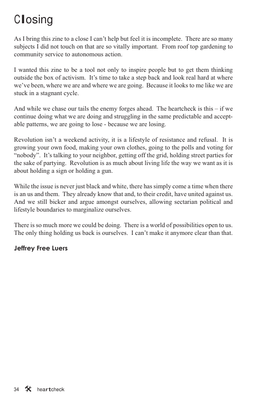Closing As I bring this zine to a close I can’t help but feel it is incomplete. There are so many subjects 1 did not touch on that are so vitally important. From roof top gardening to community service to autonomous action. I wanted this zine to be a tool not only to inspire people but to get them thinking outside the box of activism. I’ ime to take a step back and look real hard at where we’ve been, where we are and where we are going. Because it looks to me like we are stuck in a stagnant eycle, ifwe And while we chase our tails the enemy forges ahead. The heartcheck is this continue doing what we are doing and struggling in the same predictable and accept- able pattens, we are going to lose - because we are losing. Revolution isn’t a weekend activity, it is a lifestyle of resistance and refusal. It is ‘growing your own food, making your own clothes, going to the polls and voting for “nobody”. 1’ talking to your neighbor, getting off the grid, holding street partics for the sake of partying. Revolution is as much about living life the way we want as it is about holding a sign or holding a gun. ‘While the issue is never just black and white, there has simply come a time when there is an us and them. They alrcady know that and, o their credit, have united against us And we still bicker and argue amongst ourselves, allowing sectarian political and lifestyle boundaries to marginalize ourselves, There is so much more we could be doing. There is a world of possibilities open to us. ‘The only thing holding us back is ourselves. I can’t make it anymore clear than that, Jefirey Free Luers 34 % heartcheck
